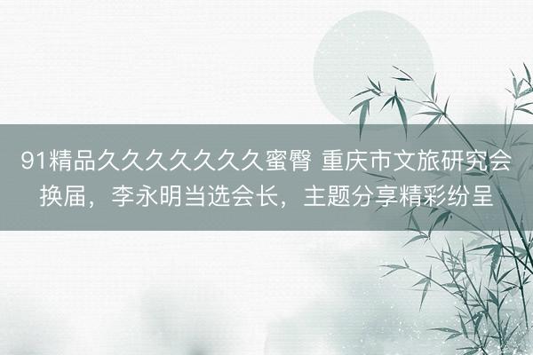 91精品久久久久久久久蜜臀 重庆市文旅研究会换届，李永明当选会长，主题分享精彩纷呈