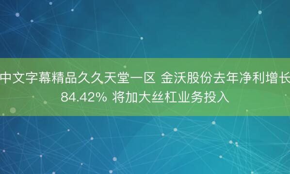 中文字幕精品久久天堂一区 金沃股份去年净利增长84.42% 将加大丝杠业务投入