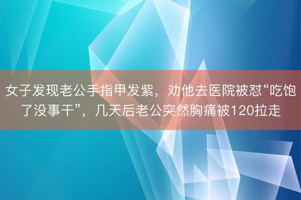 女子发现老公手指甲发紫，劝他去医院被怼“吃饱了没事干”，几天后老公突然胸痛被120拉走