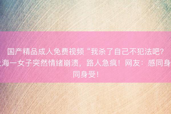 国产精品成人免费视频 “我杀了自己不犯法吧？”上海一女子突然情绪崩溃，路人急疯！网友：感同身受！