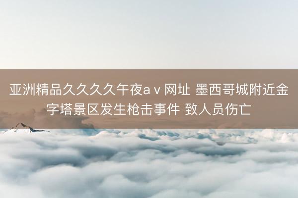 亚洲精品久久久久午夜aⅴ网址 墨西哥城附近金字塔景区发生枪击事件 致人员伤亡