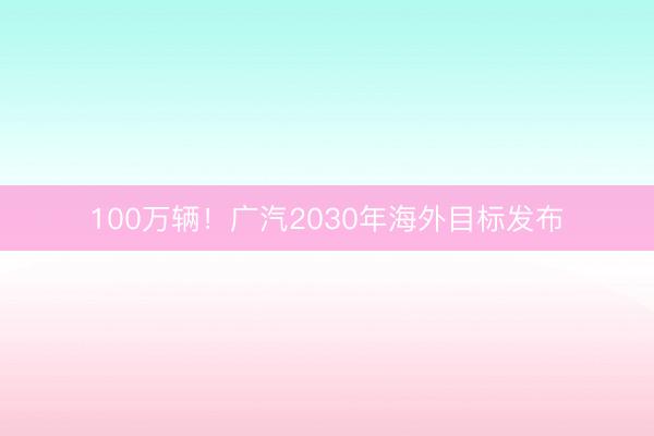 100万辆！广汽2030年海外目标发布
