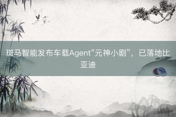 斑马智能发布车载Agent“元神小剧”，已落地比亚迪