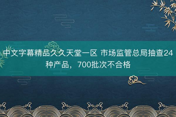中文字幕精品久久天堂一区 市场监管总局抽查24种产品，700批次不合格