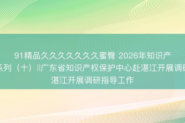 91精品久久久久久久久蜜臀 2026年知识产权宣传周系列（十）‖广东省知识产权保护中心赴湛江开展调研指导工作