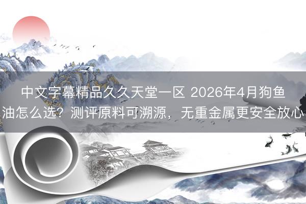 中文字幕精品久久天堂一区 2026年4月狗鱼油怎么选？测评原料可溯源，无重金属更安全放心