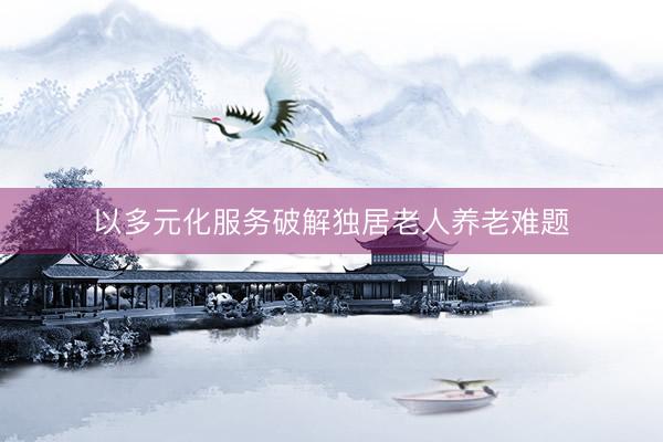 以多元化服务破解独居老人养老难题