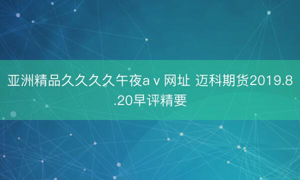 亚洲精品久久久久午夜aⅴ网址 迈科期货2019.8.20早评精要