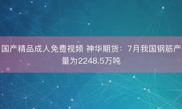 国产精品成人免费视频 神华期货：7月我国钢筋产量为2248.5万吨