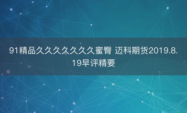 91精品久久久久久久久蜜臀 迈科期货2019.8.19早评精要