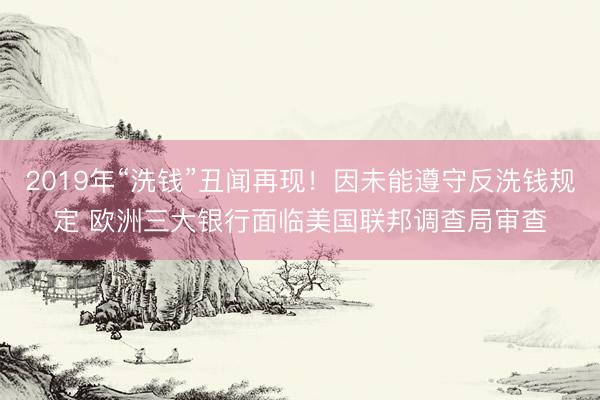 2019年“洗钱”丑闻再现！因未能遵守反洗钱规定 欧洲三大银行面临美国联邦调查局审查
