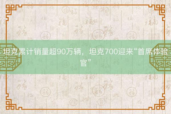 坦克累计销量超90万辆，坦克700迎来“首席体验官”
