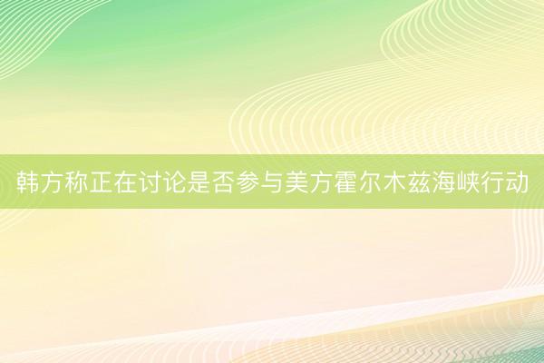 韩方称正在讨论是否参与美方霍尔木兹海峡行动