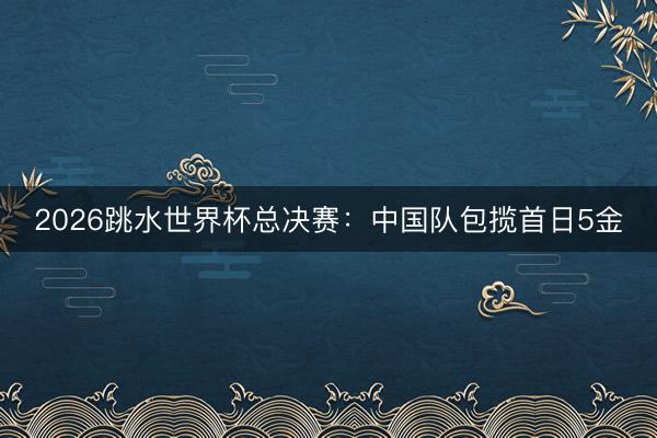 2026跳水世界杯总决赛：中国队包揽首日5金
