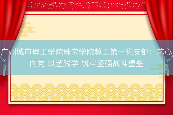 广州城市理工学院珠宝学院教工第一党支部：艺心向党 以艺践学 筑牢坚强战斗堡垒