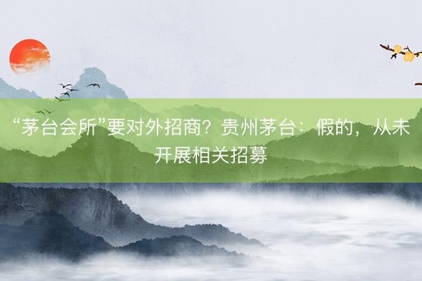 “茅台会所”要对外招商？贵州茅台：假的，从未开展相关招募
