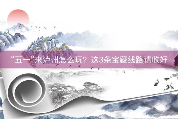 “五一”来泸州怎么玩？这3条宝藏线路请收好