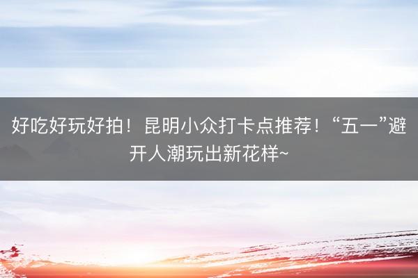 好吃好玩好拍！昆明小众打卡点推荐！“五一”避开人潮玩出新花样~
