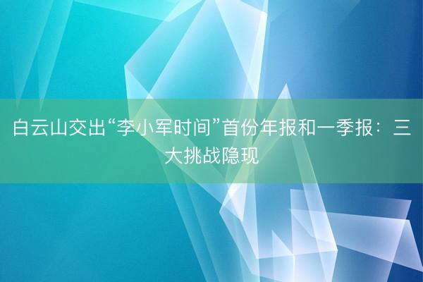 白云山交出“李小军时间”首份年报和一季报：三大挑战隐现