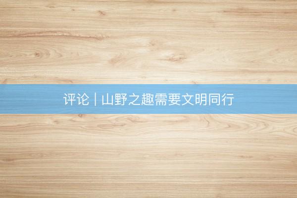 评论 | 山野之趣需要文明同行