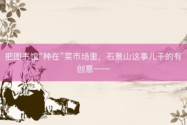 把图书馆“种在”菜市场里，石景山这事儿干的有创意——