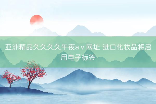 亚洲精品久久久久午夜aⅴ网址 进口化妆品将启用电子标签