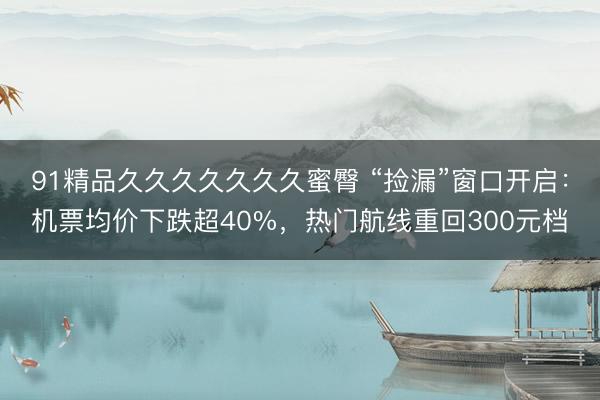 91精品久久久久久久久蜜臀 “捡漏”窗口开启：机票均价下跌超40%，热门航线重回300元档