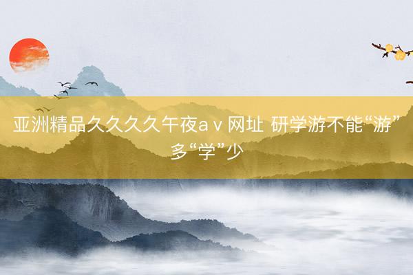 亚洲精品久久久久午夜aⅴ网址 研学游不能“游”多“学”少