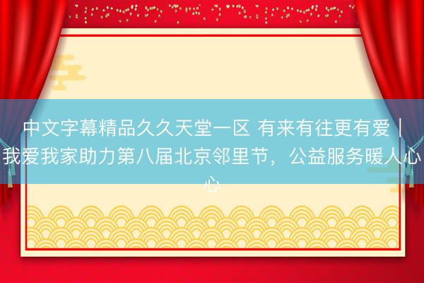 中文字幕精品久久天堂一区 有来有往更有爱｜我爱我家助力第八届北京邻里节，公益服务暖人心
