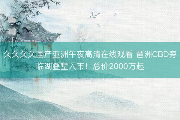 久久久久国产亚洲午夜高清在线观看 琶洲CBD旁临湖叠墅入市!总价2000万起