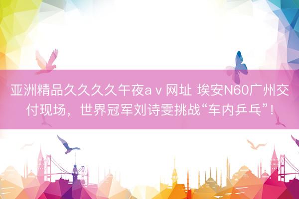 亚洲精品久久久久午夜aⅴ网址 埃安N60广州交付现场，世界冠军刘诗雯挑战“车内乒乓”！