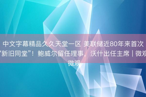 中文字幕精品久久天堂一区 美联储近80年来首次“新旧同堂”！鲍威尔留任理事，沃什出任主席 | 微观
