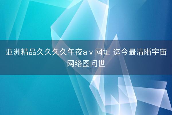 亚洲精品久久久久午夜aⅴ网址 迄今最清晰宇宙网络图问世