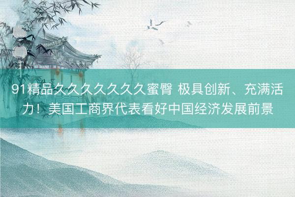 91精品久久久久久久久蜜臀 极具创新、充满活力！美国工商界代表看好中国经济发展前景