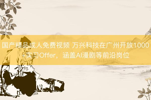 国产精品成人免费视频 万兴科技在广州开放1000+实习Offer，涵盖AI漫剧等前沿岗位