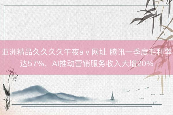 亚洲精品久久久久午夜aⅴ网址 腾讯一季度毛利率达57%，AI推动营销服务收入大增20%