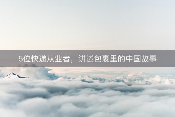 5位快递从业者，讲述包裹里的中国故事