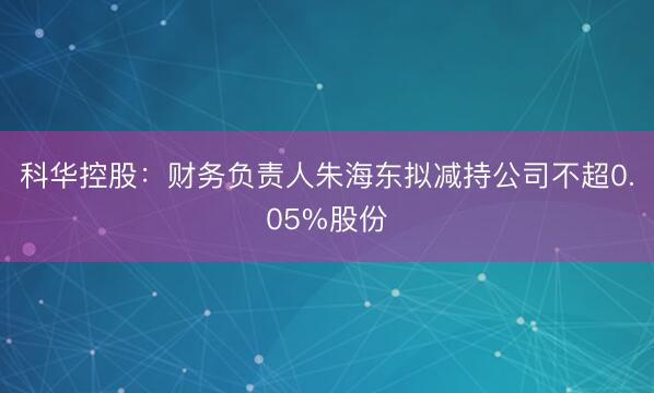 科华控股：财务负责人朱海东拟减持公司不超0.05%股份