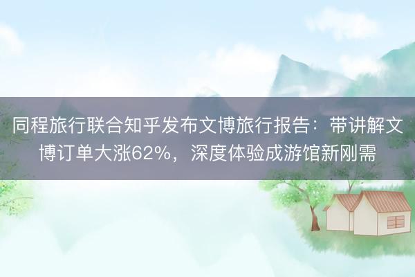同程旅行联合知乎发布文博旅行报告：带讲解文博订单大涨62%，深度体验成游馆新刚需