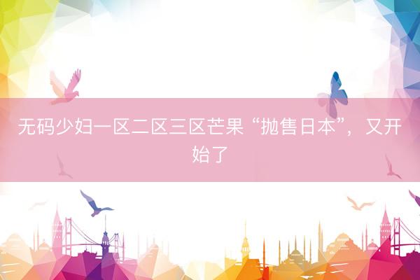 无码少妇一区二区三区芒果 “抛售日本”，又开始了