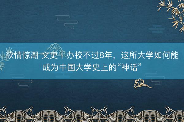 欲情惊潮 文史丨办校不过8年，这所大学如何能成为中国大学史上的“神话”