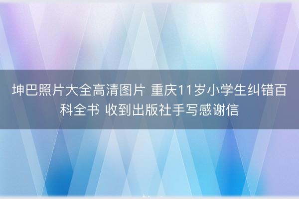 坤巴照片大全高清图片 重庆11岁小学生纠错百科全书 收到出版社手写感谢信