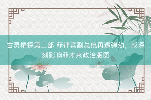 古灵精探第二部 菲律宾副总统再遭弹劾,或深刻影响菲未来政治版图