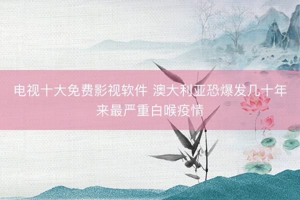 电视十大免费影视软件 澳大利亚恐爆发几十年来最严重白喉疫情