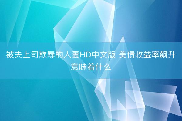 被夫上司欺辱的人妻HD中文版 美债收益率飙升意味着什么