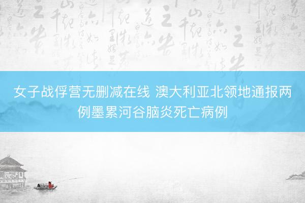 女子战俘营无删减在线 澳大利亚北领地通报两例墨累河谷脑炎死亡病例