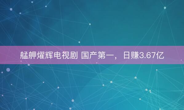 艋舺燿辉电视剧 国产第一，日赚3.67亿