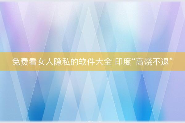 免费看女人隐私的软件大全 印度“高烧不退”