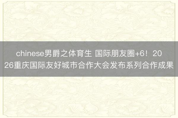 chinese男爵之体育生 国际朋友圈+6！2026重庆国际友好城市合作大会发布系列合作成果