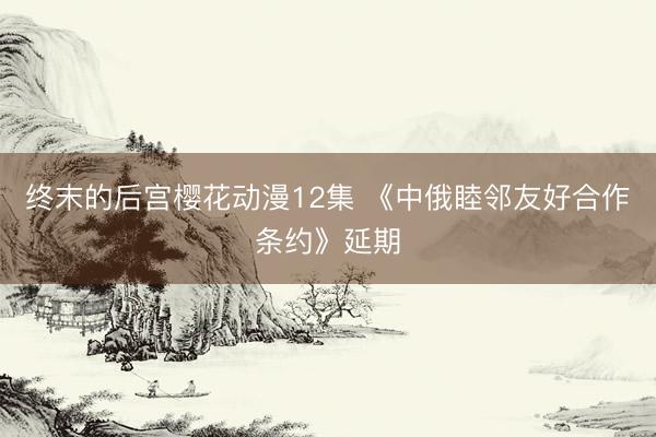 终末的后宫樱花动漫12集 《中俄睦邻友好合作条约》延期